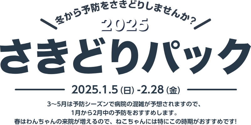 冬から予防をさきどりしませんか？2025さきどりパック2025.1.5（日）-2.28（金）3〜5月は予防シーズンで病院の混雑が予想されますので、1月から2月中の予防をおすすめします。春はわんちゃんの来院が増えるので、ねこちゃんには特にこの時期がおすすめです!